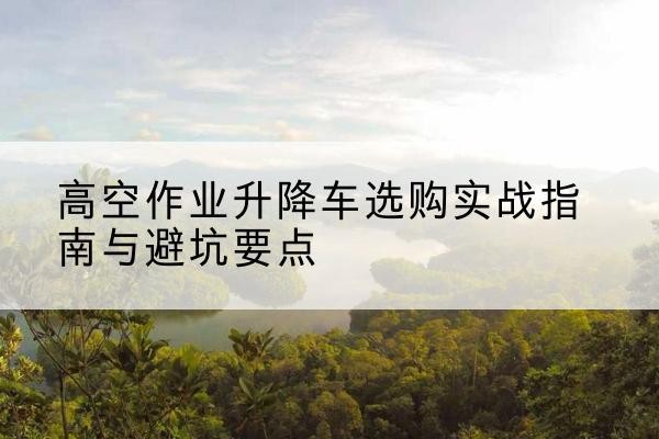 南川区升降车怎么选-高空作业升降车选购实战指南与避坑要点