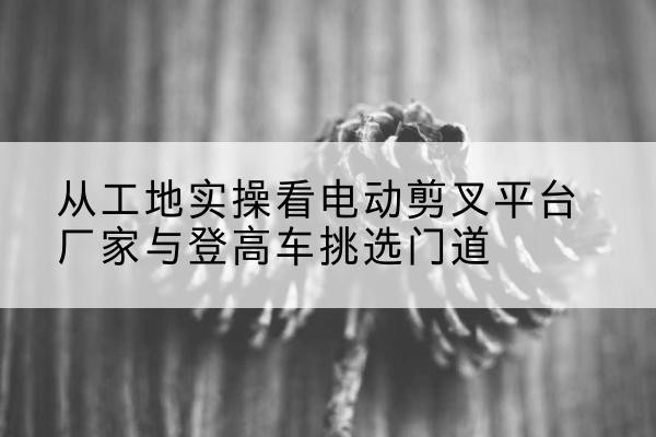 南川区电动剪叉升降平台厂家-从工地实操看电动剪叉平台厂家与登高车挑选门道