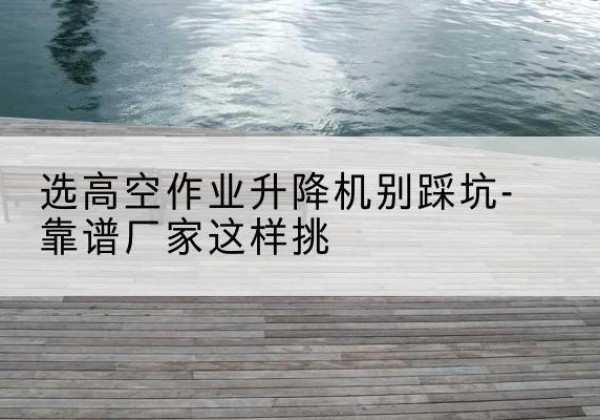 南川区剪叉式升降机厂家-选高空作业升降机别踩坑-靠谱厂家这样挑