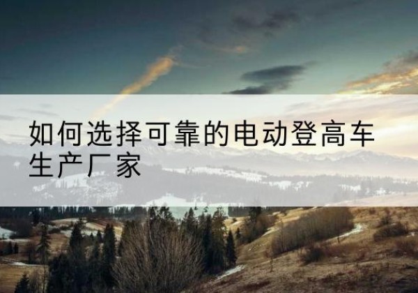 南川区电动登高车厂家-如何选择可靠的电动登高车生产厂家