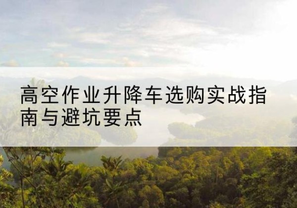 南川区升降车怎么选-高空作业升降车选购实战指南与避坑要点