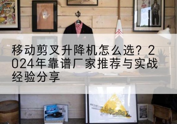 南川区升降平台厂家推荐-移动剪叉升降机怎么选？2024年靠谱厂家推荐与实战经验分享