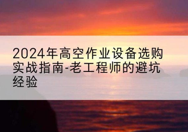 南川区高空作业升降机厂家推荐-2024年高空作业设备选购实战指南-老工程师的避坑经验
